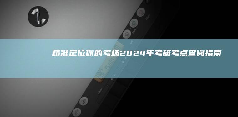 精准定位你的考场：2024年考研考点查询指南